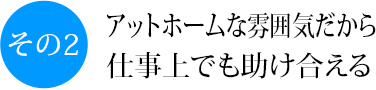 その2 アットホームな雰囲気だから仕事上も助け合える